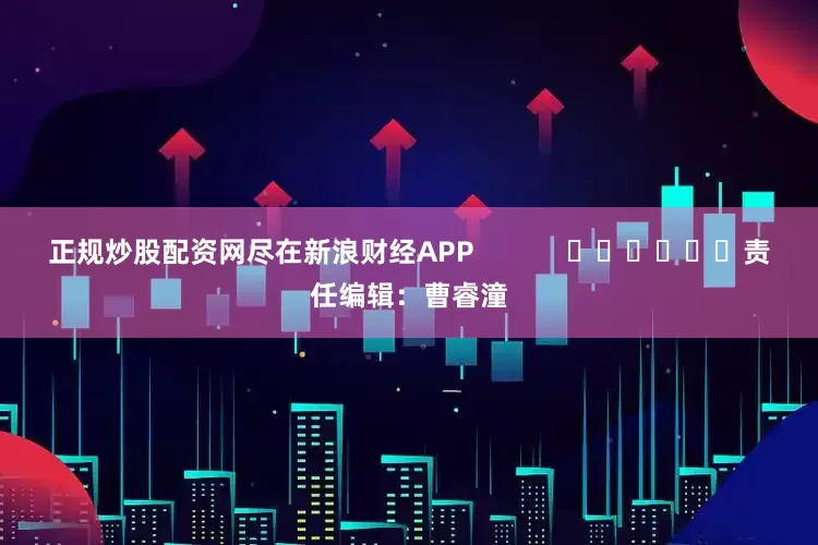 正规炒股配资网尽在新浪财经APP            						责任编辑：曹睿潼