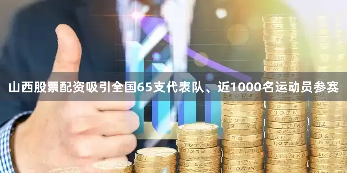 山西股票配资吸引全国65支代表队、近1000名运动员参赛
