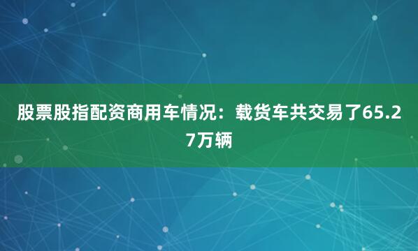 股票股指配资商用车情况：载货车共交易了65.27万辆