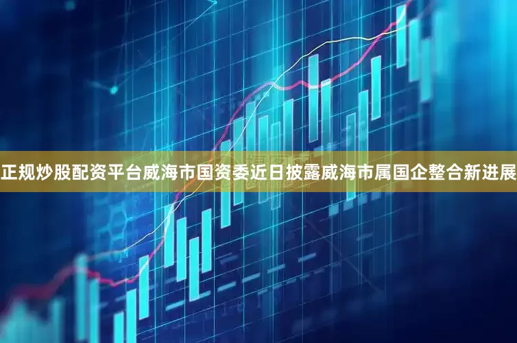 正规炒股配资平台威海市国资委近日披露威海市属国企整合新进展