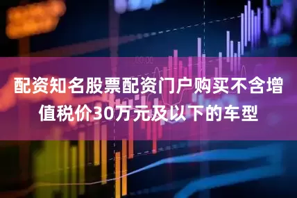 配资知名股票配资门户购买不含增值税价30万元及以下的车型