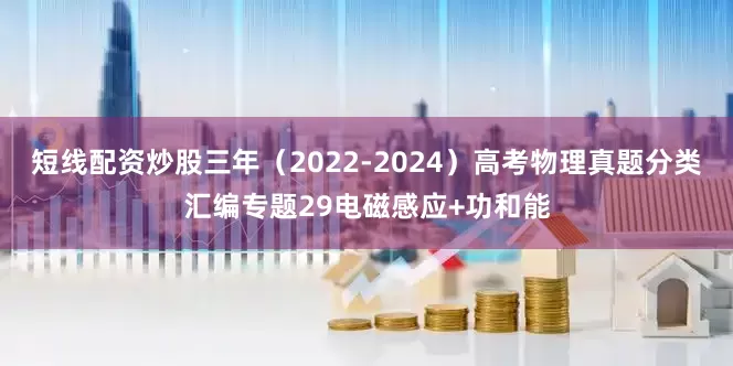 短线配资炒股三年（2022-2024）高考物理真题分类汇编专题29电磁感应+功和能