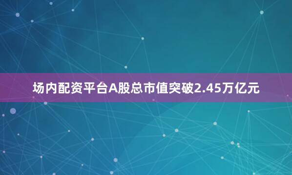 场内配资平台A股总市值突破2.45万亿元