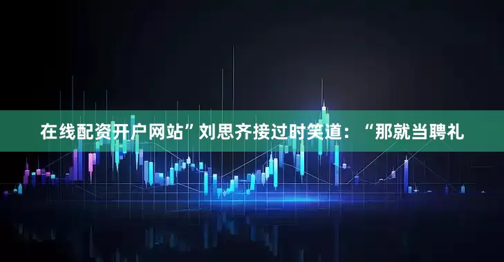 在线配资开户网站”刘思齐接过时笑道：“那就当聘礼
