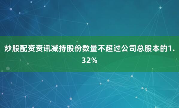 炒股配资资讯减持股份数量不超过公司总股本的1.32%