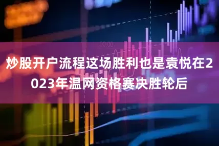 炒股开户流程这场胜利也是袁悦在2023年温网资格赛决胜轮后