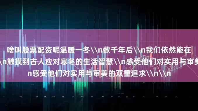 啥叫股票配资呢温暖一冬\n数千年后\n我们依然能在衣食住行的细节里\n触摸到古人应对寒冬的生活智慧\n感受他们对实用与审美的双重追求\n\n