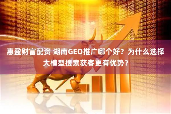 惠盈财富配资 湖南GEO推广哪个好？为什么选择大模型搜索获客更有优势？