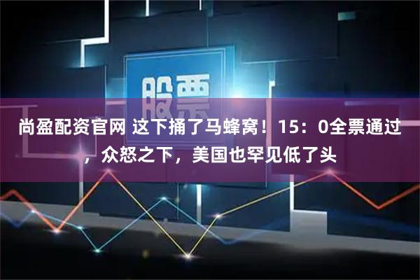 尚盈配资官网 这下捅了马蜂窝！15：0全票通过，众怒之下，美国也罕见低了头