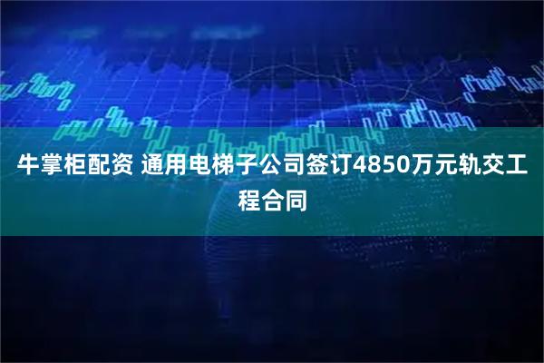 牛掌柜配资 通用电梯子公司签订4850万元轨交工程合同