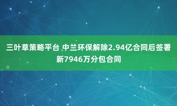 三叶草策略平台 中兰环保解除2.94亿合同后签署新7946万分包合同