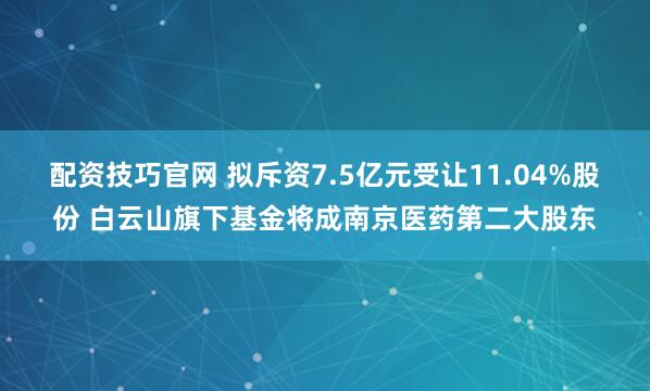 配资技巧官网 拟斥资7.5亿元受让11.04%股份 白云山旗下基金将成南京医药第二大股东