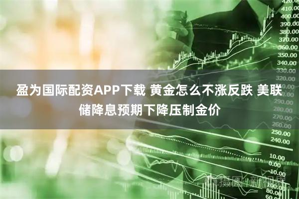 盈为国际配资APP下载 黄金怎么不涨反跌 美联储降息预期下降压制金价