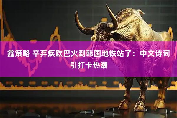 鑫策略 辛弃疾欧巴火到韩国地铁站了：中文诗词引打卡热潮