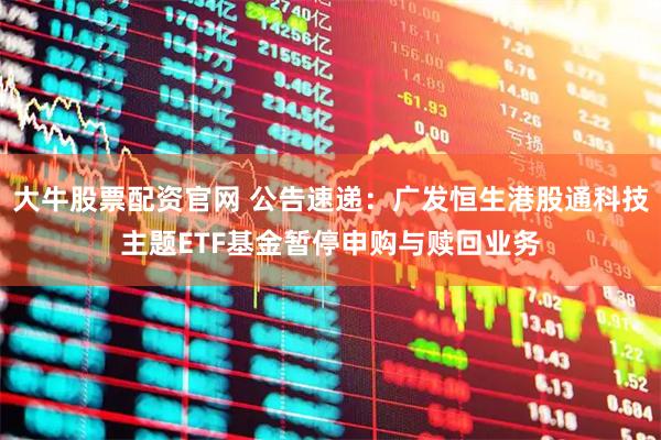 大牛股票配资官网 公告速递：广发恒生港股通科技主题ETF基金暂停申购与赎回业务