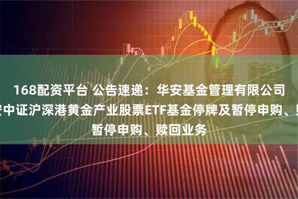 168配资平台 公告速递：华安基金管理有限公司关于华安中证沪深港黄金产业股票ETF基金停牌及暂停申购、赎回业务