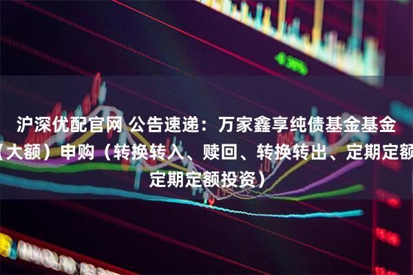 沪深优配官网 公告速递：万家鑫享纯债基金基金暂停（大额）申购（转换转入、赎回、转换转出、定期定额投资）