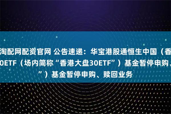 淘配网配资官网 公告速递：华宝港股通恒生中国（香港上市）30ETF（场内简称“香港大盘30ETF”）基金暂停申购、赎回业务