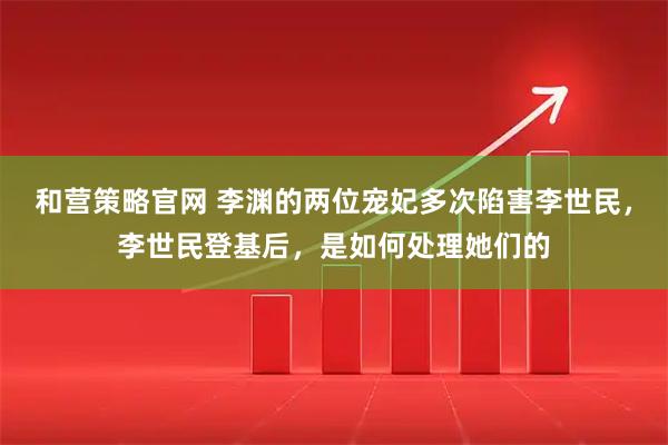和营策略官网 李渊的两位宠妃多次陷害李世民，李世民登基后，是如何处理她们的