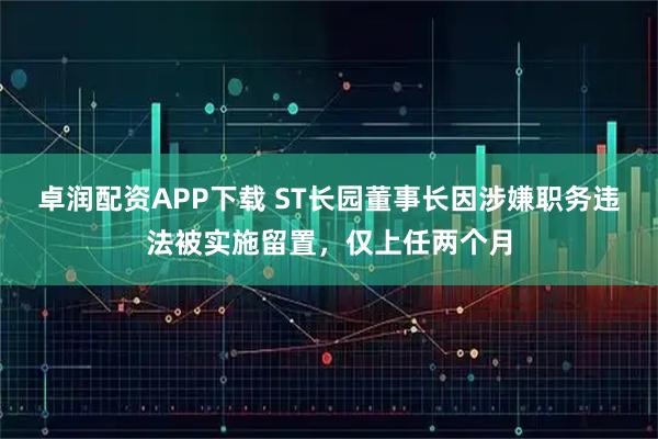 卓润配资APP下载 ST长园董事长因涉嫌职务违法被实施留置，仅上任两个月