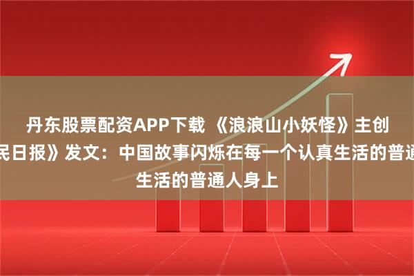 丹东股票配资APP下载 《浪浪山小妖怪》主创在《人民日报》发文：中国故事闪烁在每一个认真生活的普通人身上