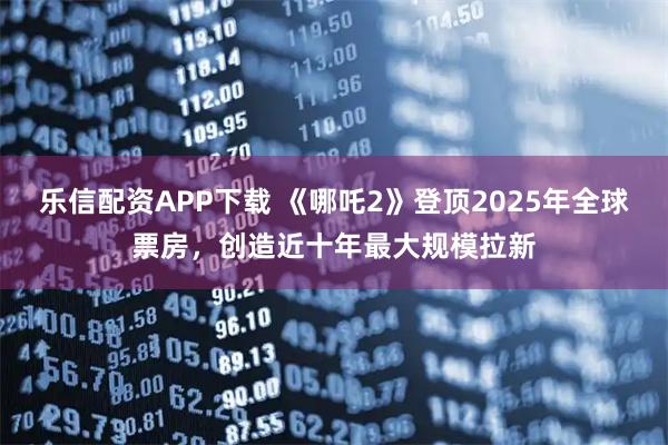 乐信配资APP下载 《哪吒2》登顶2025年全球票房，创造近十年最大规模拉新