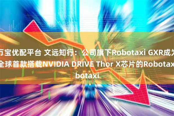 万宝优配平台 文远知行：公司旗下Robotaxi GXR成为全球首款搭载NVIDIA DRIVE Thor X芯片的Robotaxi