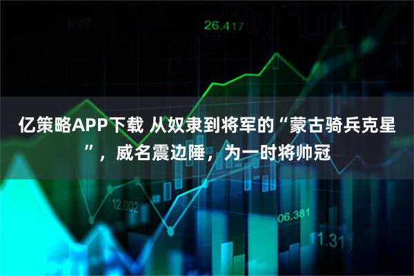 亿策略APP下载 从奴隶到将军的“蒙古骑兵克星”，威名震边陲，为一时将帅冠