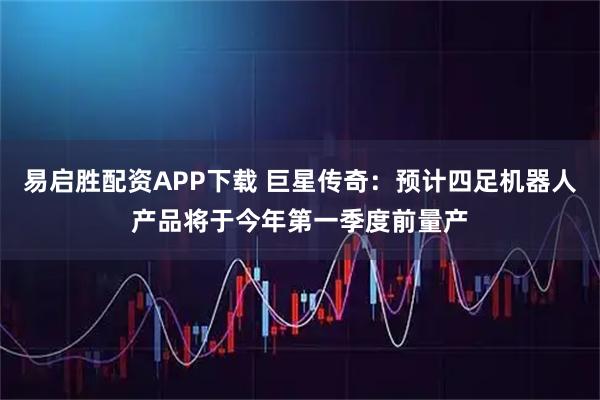 易启胜配资APP下载 巨星传奇：预计四足机器人产品将于今年第一季度前量产