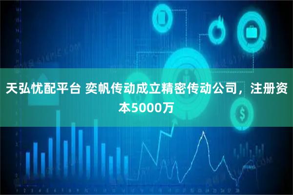 天弘忧配平台 奕帆传动成立精密传动公司，注册资本5000万