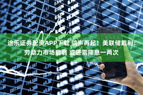 途乐证券配资APP下载 鸽声再起！美联储戴利：劳动力市场脆弱 或还需降息一两次
