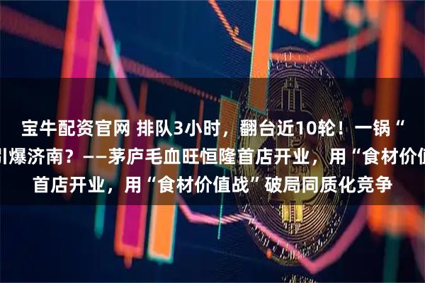 宝牛配资官网 排队3小时，翻台近10轮！一锅“寻鲜”毛血旺，为何引爆济南？——茅庐毛血旺恒隆首店开业，用“食材价值战”破局同质化竞争