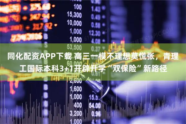 同化配资APP下载 高三一模不理想莫慌张，青理工国际本科3+1开辟升学“双保险”新路径