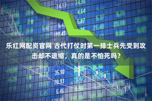 乐红网配资官网 古代打仗时第一排士兵先受到攻击却不退缩，真的是不怕死吗？
