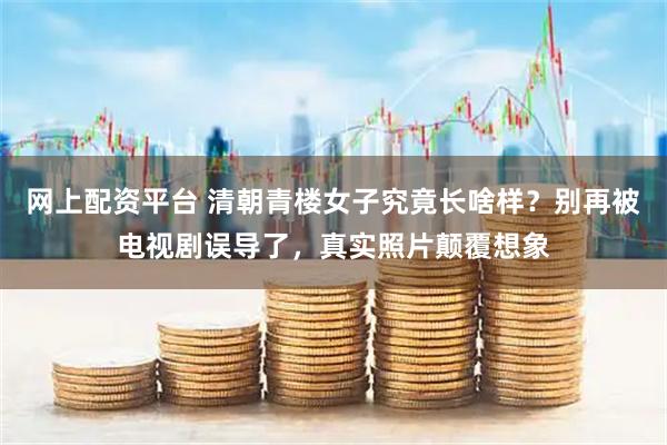 网上配资平台 清朝青楼女子究竟长啥样?别再被电视剧误导了,真实照片颠覆想象