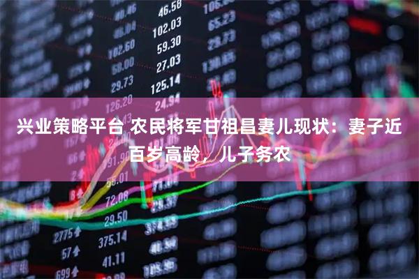 兴业策略平台 农民将军甘祖昌妻儿现状：妻子近百岁高龄，儿子务农