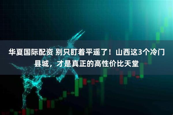 华夏国际配资 别只盯着平遥了!山西这3个冷门县城,才是真正的高性价比天堂