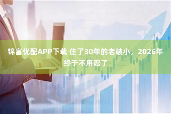 锦富优配APP下载 住了30年的老破小，2026年终于不用忍了