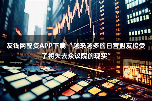 友钱网配资APP下载 “越来越多的白宫盟友接受了将失去众议院的现实”