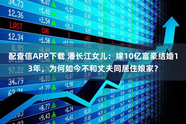 配查信APP下载 潘长江女儿:嫁10亿富豪结婚13年,为何如今不和丈夫同居住娘家?
