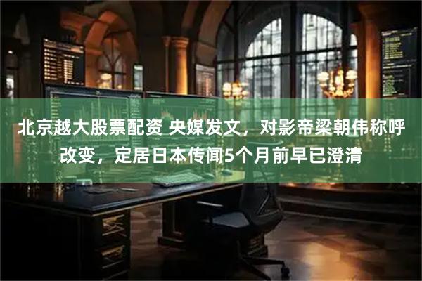 北京越大股票配资 央媒发文，对影帝梁朝伟称呼改变，定居日本传闻5个月前早已澄清