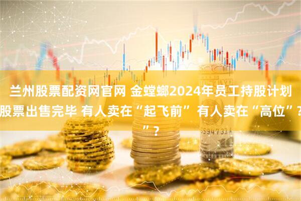兰州股票配资网官网 金螳螂2024年员工持股计划股票出售完毕 有人卖在“起飞前” 有人卖在“高位”？