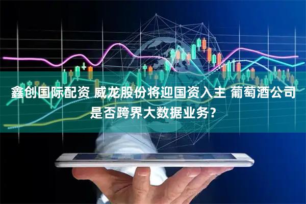 鑫创国际配资 威龙股份将迎国资入主 葡萄酒公司是否跨界大数据业务？
