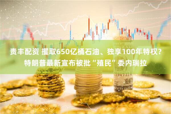 责丰配资 攫取650亿桶石油、独享100年特权？特朗普最新宣布被批“殖民”委内瑞拉