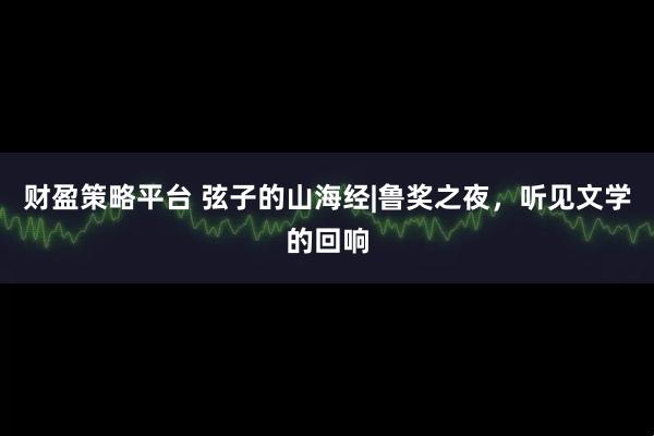 财盈策略平台 弦子的山海经|鲁奖之夜，听见文学的回响