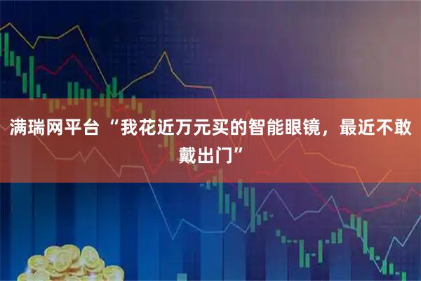 满瑞网平台 “我花近万元买的智能眼镜，最近不敢戴出门”