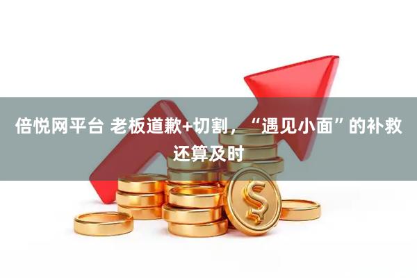 倍悦网平台 老板道歉+切割，“遇见小面”的补救还算及时