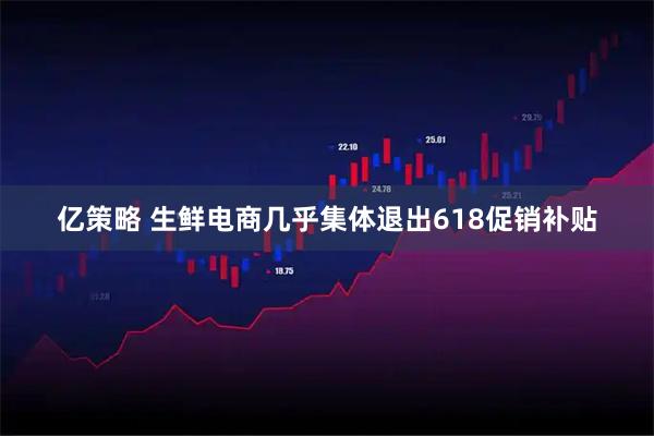 亿策略 生鲜电商几乎集体退出618促销补贴