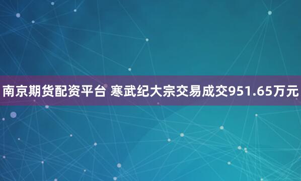 南京期货配资平台 寒武纪大宗交易成交951.65万元